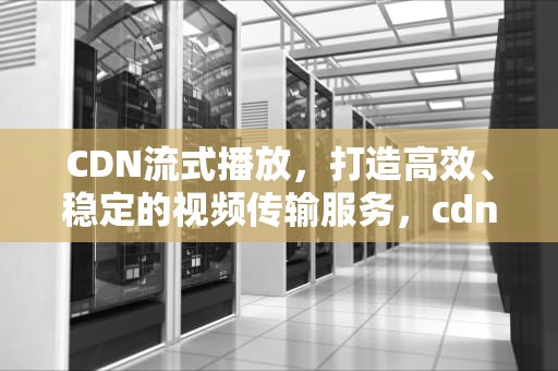 CDN流式播放，打造高效、稳定的视频传输服务，cdn流媒体