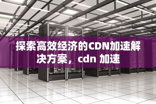 探索高效经济的CDN加速解决方案，cdn 加速