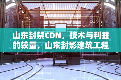 山东封禁CDN，技术与利益的较量，山东封影建筑工程有限公司
