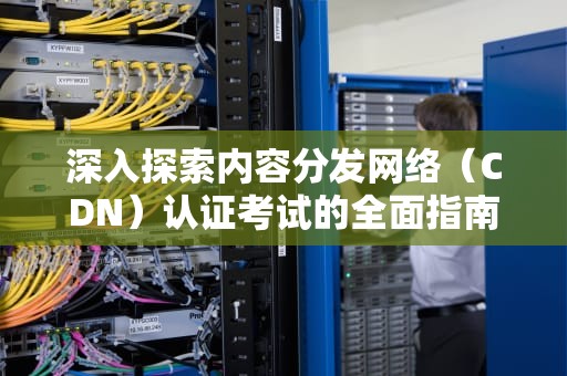深入探索内容分发网络（CDN）认证考试的全面指南，cdn证书