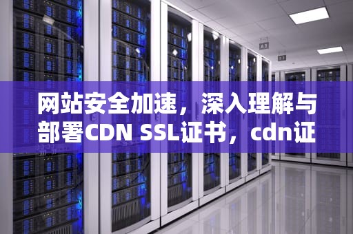 网站安全加速，深入理解与部署CDN SSL证书，cdn证书是什么