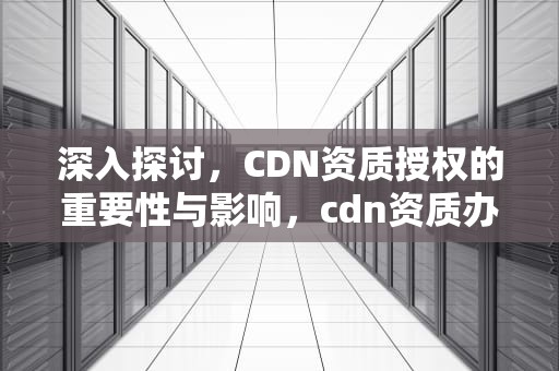 深入探讨，CDN资质授权的重要性与影响，cdn资质办理