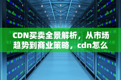 CDN买卖全景解析，从市场趋势到商业策略，cdn怎么交易