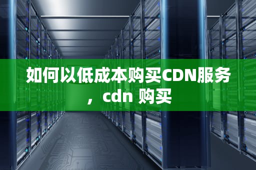 如何以低成本购买CDN服务，cdn 购买