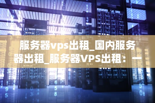 服务器vps出租_国内服务器出租_服务器VPS出租：一种灵活、高效的解决方案