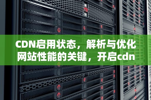 CDN启用状态，解析与优化网站性能的关键，开启cdn