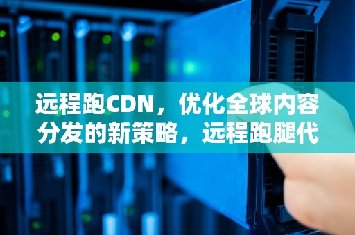 远程跑CDN，优化全球内容分发的新策略，远程跑腿代办
