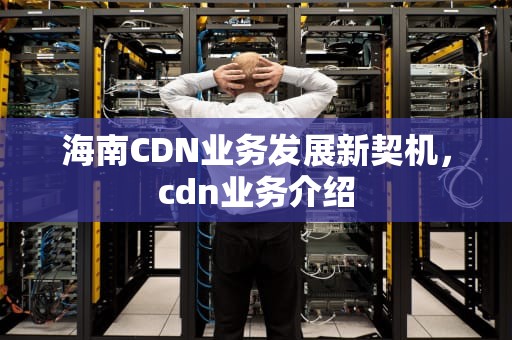 海南CDN业务发展新契机，cdn业务介绍