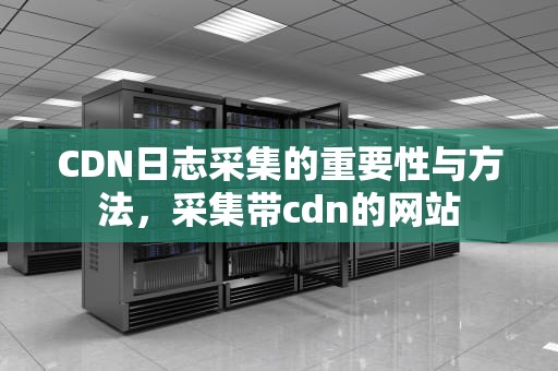 CDN日志采集的重要性与方法，采集带cdn的网站