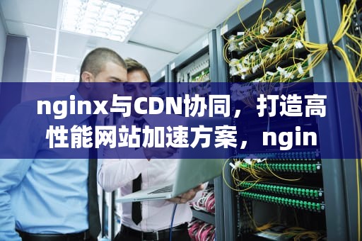 nginx与CDN协同，打造高性能网站加速方案，nginx配置cdn缓存加速