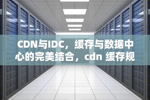 CDN与IDC，缓存与数据中心的完美结合，cdn 缓存规则