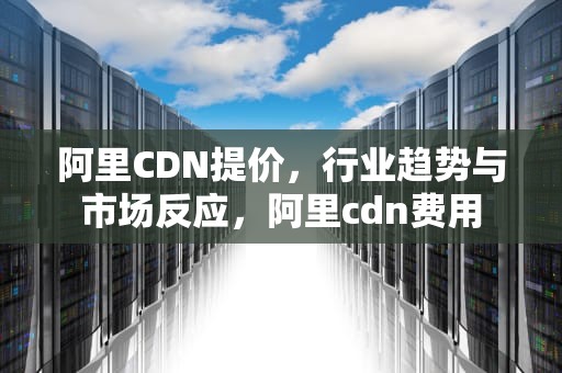 阿里CDN提价，行业趋势与市场反应，阿里cdn费用