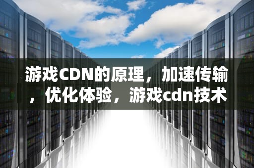 游戏CDN的原理，加速传输，优化体验，游戏cdn技术