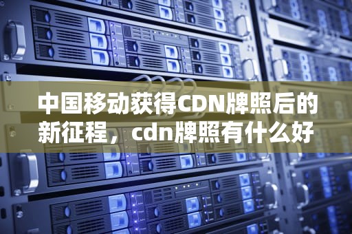 中国移动获得CDN牌照后的新征程，cdn牌照有什么好处