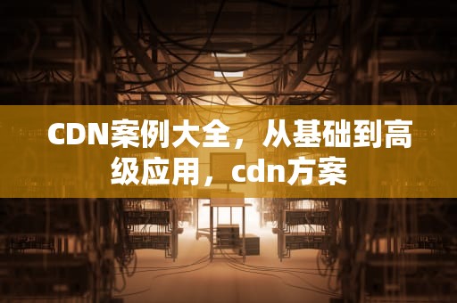 CDN案例大全，从基础到高级应用，cdn方案