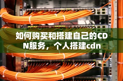 如何购买和搭建自己的CDN服务，个人搭建cdn