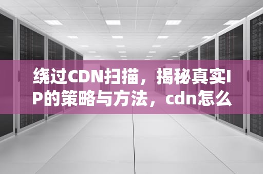 绕过CDN扫描，揭秘真实IP的策略与方法，cdn怎么绕过