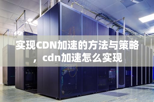 实现CDN加速的方法与策略，cdn加速怎么实现
