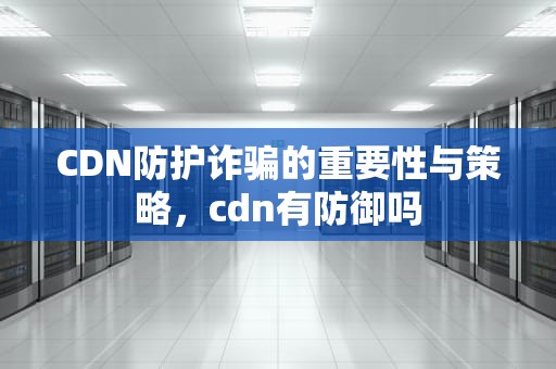 CDN防护诈骗的重要性与策略，cdn有防御吗