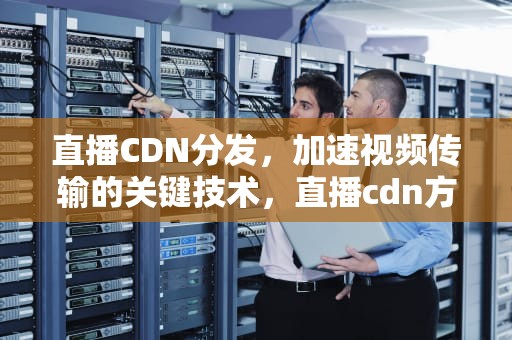 直播CDN分发，加速视频传输的关键技术，直播cdn方案