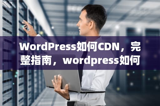 WordPress如何CDN，完整指南，wordpress如何换域名