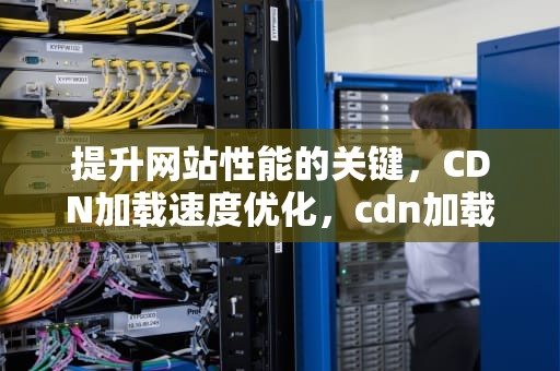 提升网站性能的关键，CDN加载速度优化，cdn加载速度优化