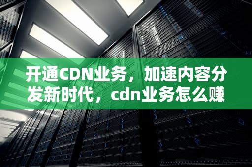 开通CDN业务，加速内容分发新时代，cdn业务怎么赚钱