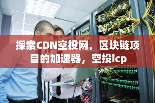探索CDN空投网，区块链项目的加速器，空投icp