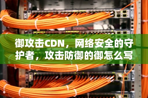 御攻击CDN，网络安全的守护者，攻击防御的御怎么写