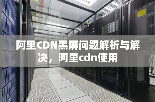 阿里CDN黑屏问题解析与解决，阿里cdn使用