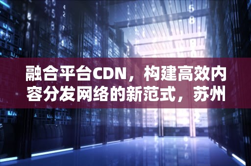 融合平台CDN，构建高效内容分发网络的新范式，苏州农业职业技术学院融合平台