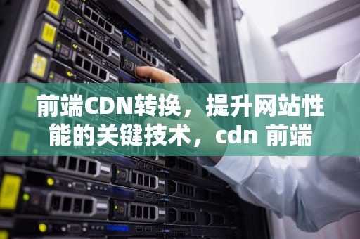 前端CDN转换，提升网站性能的关键技术，cdn 前端