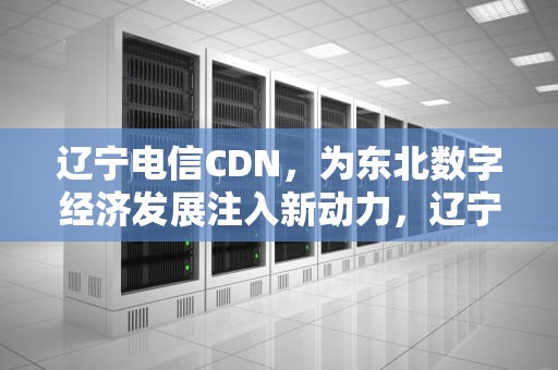 辽宁电信CDN，为东北数字经济发展注入新动力，辽宁电信客服电话多少