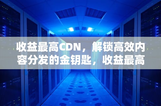 收益最高CDN，解锁高效内容分发的金钥匙，收益最高的聊天软件
