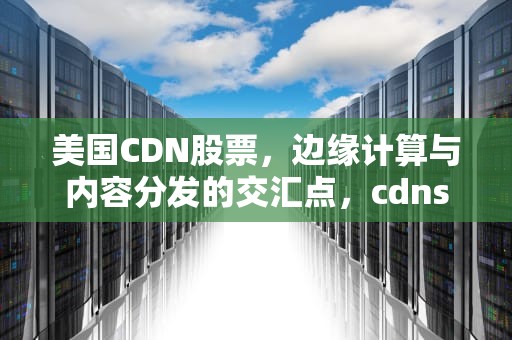 美国CDN股票，边缘计算与内容分发的交汇点，cdns美股