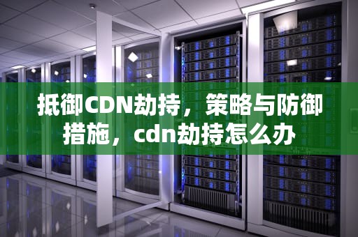 抵御CDN劫持，策略与防御措施，cdn劫持怎么办