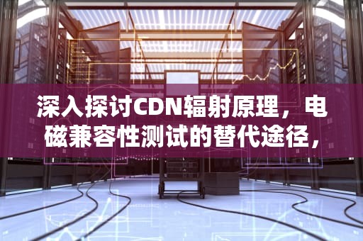 深入探讨CDN辐射原理，电磁兼容性测试的替代途径，cdn的作用