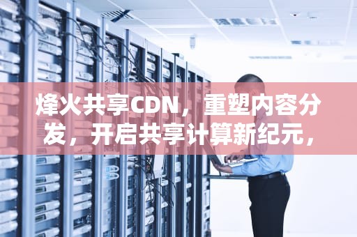 烽火共享CDN，重塑内容分发，开启共享计算新纪元，烽火共享汽车