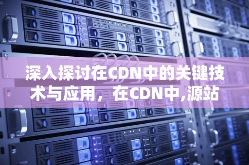 深入探讨在CDN中的关键技术与应用，在CDN中,源站决定了回源