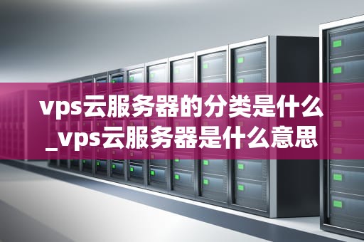 vps云服务器的分类是什么_vps云服务器是什么意思_深入理解VPS云服务器的分类