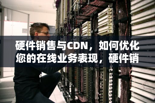 硬件销售与CDN，如何优化您的在线业务表现，硬件销售和软件销售的区别