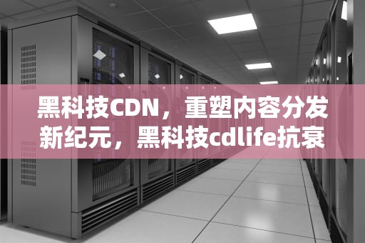黑科技CDN，重塑内容分发新纪元，黑科技cdlife抗衰做一次有效果吗
