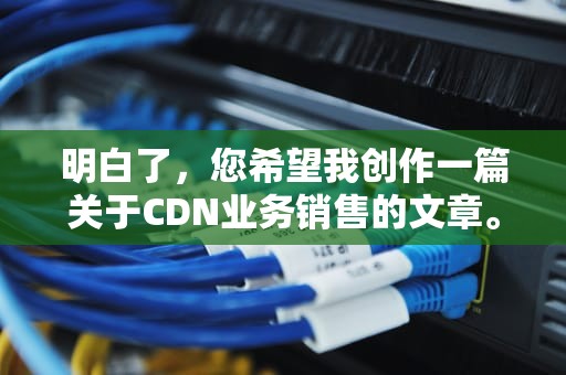 明白了，您希望我创作一篇关于CDN业务销售的文章。以下是我为您生成的内容，CDN业务销售需要资质吗