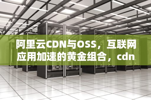 阿里云CDN与OSS，互联网应用加速的黄金组合，cdn与oss的区别