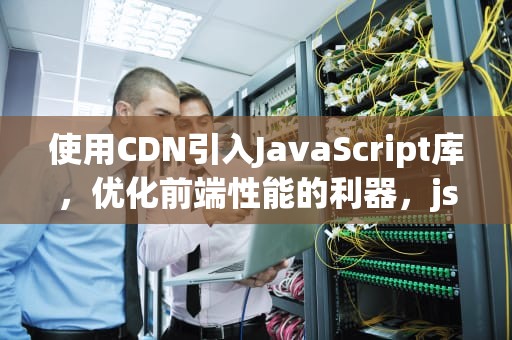使用CDN引入JavaScript库，优化前端性能的利器，js引用类型有哪些
