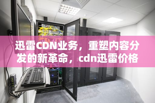 迅雷CDN业务，重塑内容分发的新革命，cdn迅雷价格