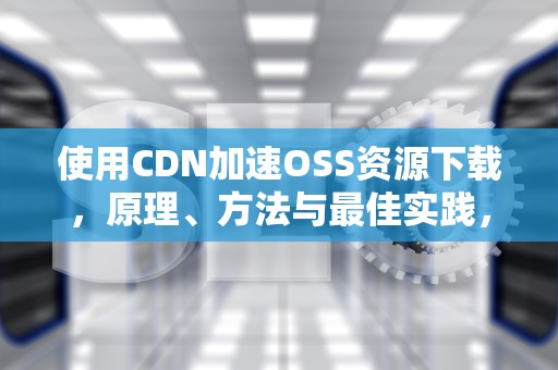 使用CDN加速OSS资源下载，原理、方法与最佳实践，cdn+oss