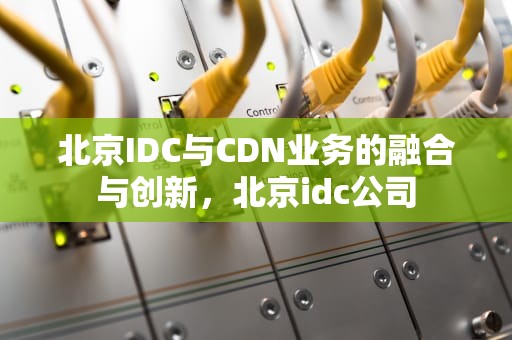 北京IDC与CDN业务的融合与创新，北京idc公司