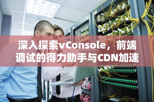 深入探索vConsole，前端调试的得力助手与CDN加速