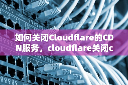如何关闭Cloudflare的CDN服务，cloudflare关闭cdn
